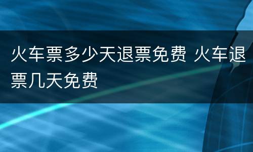火车票多少天退票免费 火车退票几天免费