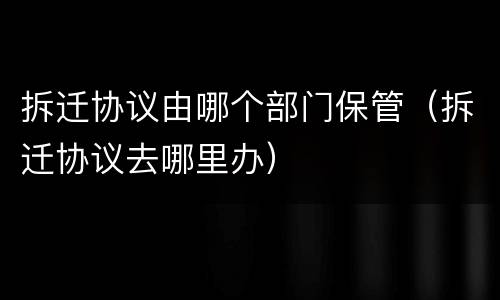 拆迁协议由哪个部门保管（拆迁协议去哪里办）