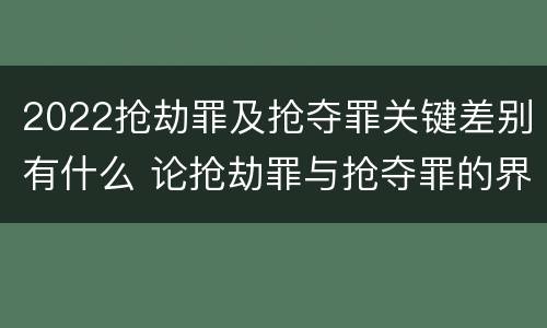 2022抢劫罪及抢夺罪关键差别有什么 论抢劫罪与抢夺罪的界限