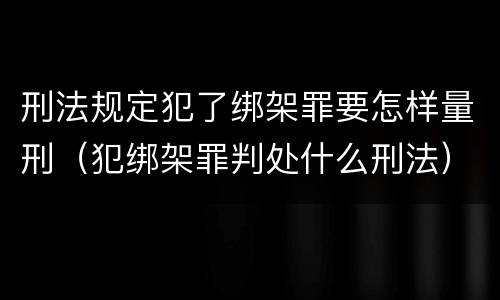 刑法规定犯了绑架罪要怎样量刑(犯绑架罪判处什么刑法)