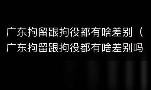广东拘留跟拘役都有啥差别（广东拘留跟拘役都有啥差别吗）