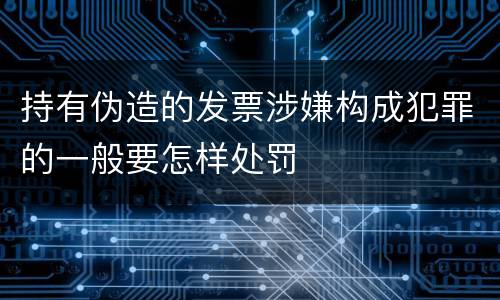 持有伪造的发票涉嫌构成犯罪的一般要怎样处罚