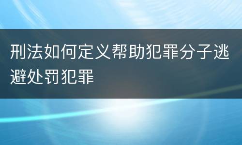 刑法如何定义帮助犯罪分子逃避处罚犯罪