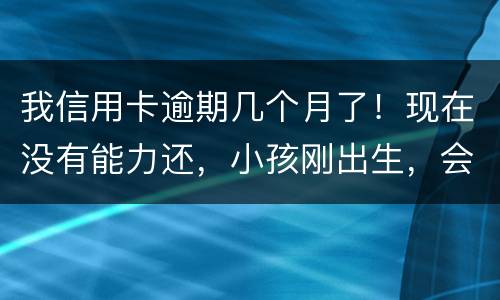 我信用卡逾期几个月了！现在没有能力还，小孩刚出生，会不会马上被坐牢