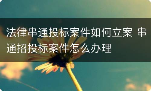 法律串通投标案件如何立案 串通招投标案件怎么办理