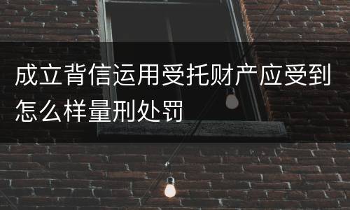 成立背信运用受托财产应受到怎么样量刑处罚