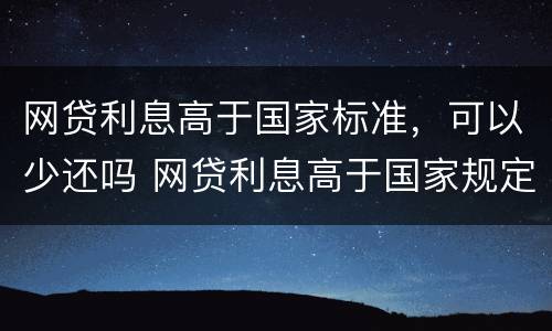 网贷利息高于国家标准，可以少还吗 网贷利息高于国家规定可以不还吗