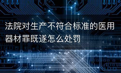 法院对生产不符合标准的医用器材罪既遂怎么处罚