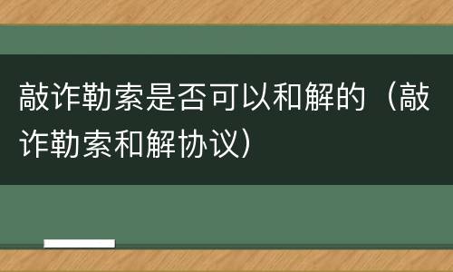 敲诈勒索是否可以和解的（敲诈勒索和解协议）