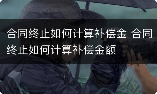 合同终止如何计算补偿金 合同终止如何计算补偿金额
