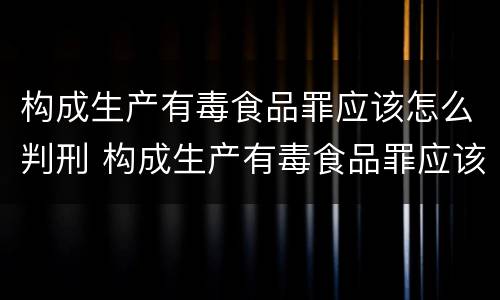 构成生产有毒食品罪应该怎么判刑 构成生产有毒食品罪应该怎么判刑呢