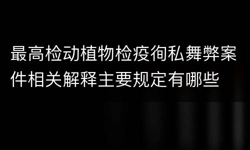 最高检动植物检疫徇私舞弊案件相关解释主要规定有哪些