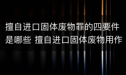 擅自进口固体废物罪的四要件是哪些 擅自进口固体废物用作原料