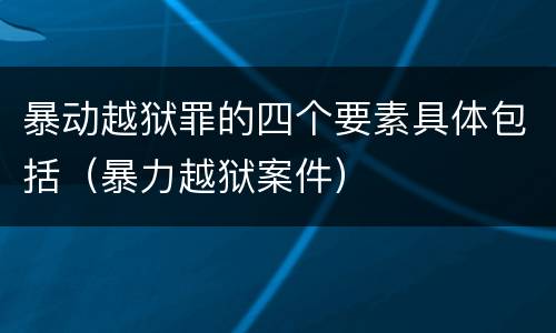 暴动越狱罪的四个要素具体包括（暴力越狱案件）