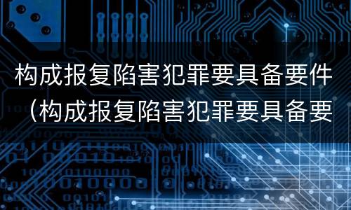 构成报复陷害犯罪要具备要件（构成报复陷害犯罪要具备要件有哪些）