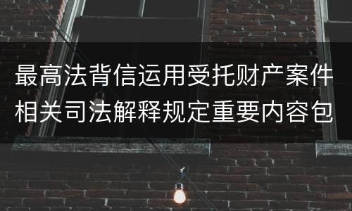 最高法背信运用受托财产案件相关司法解释规定重要内容包括什么
