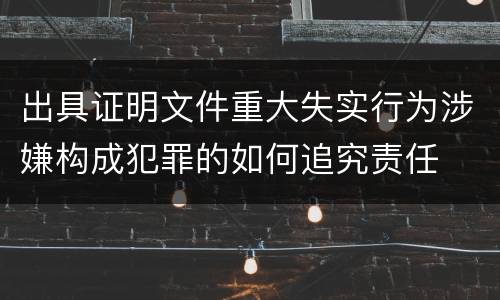 出具证明文件重大失实行为涉嫌构成犯罪的如何追究责任