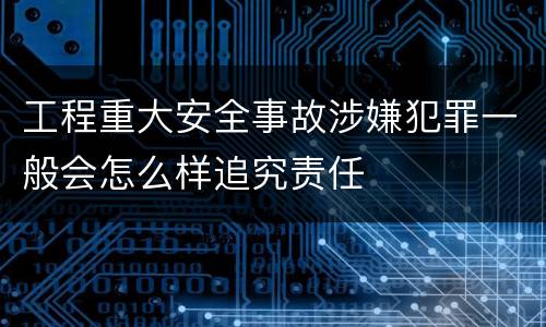 工程重大安全事故涉嫌犯罪一般会怎么样追究责任