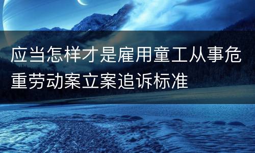 应当怎样才是雇用童工从事危重劳动案立案追诉标准