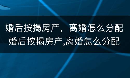 婚后按揭房产，离婚怎么分配 婚后按揭房产,离婚怎么分配财产
