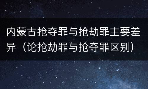 内蒙古抢夺罪与抢劫罪主要差异（论抢劫罪与抢夺罪区别）
