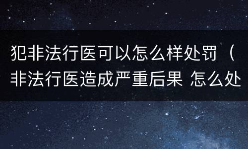 犯非法行医可以怎么样处罚（非法行医造成严重后果 怎么处罚）