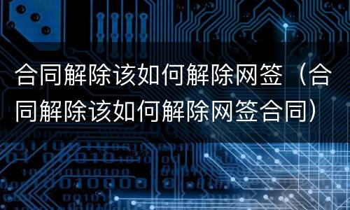 合同解除该如何解除网签（合同解除该如何解除网签合同）