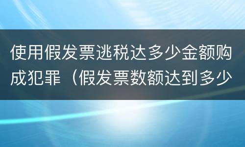 使用假发票逃税达多少金额购成犯罪（假发票数额达到多少才算犯罪）