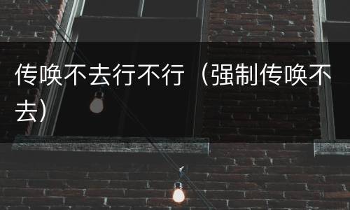 传唤不去行不行（强制传唤不去）