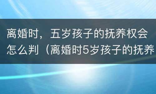 离婚时，五岁孩子的抚养权会怎么判（离婚时5岁孩子的抚养权怎么判）