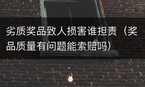 劣质奖品致人损害谁担责（奖品质量有问题能索赔吗）