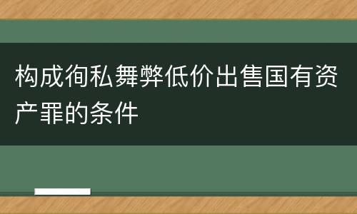 构成徇私舞弊低价出售国有资产罪的条件