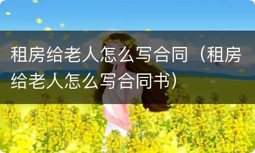 租房给老人怎么写合同（租房给老人怎么写合同书）
