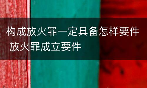 构成放火罪一定具备怎样要件 放火罪成立要件