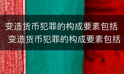 变造货币犯罪的构成要素包括 变造货币犯罪的构成要素包括什么