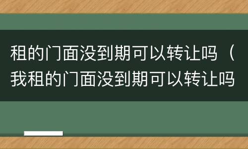 租的门面没到期可以转让吗（我租的门面没到期可以转让吗）