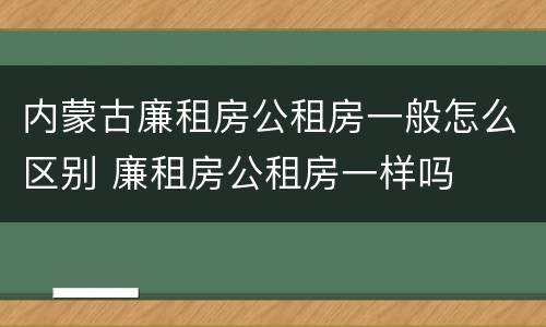 内蒙古廉租房公租房一般怎么区别 廉租房公租房一样吗