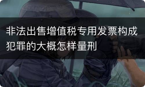 非法出售增值税专用发票构成犯罪的大概怎样量刑