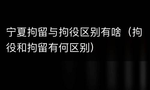 宁夏拘留与拘役区别有啥（拘役和拘留有何区别）