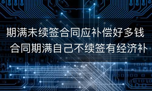 期满未续签合同应补偿好多钱 合同期满自己不续签有经济补偿吗