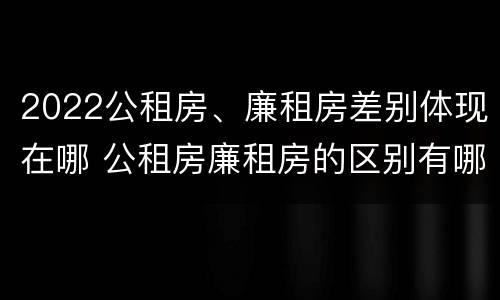2022公租房、廉租房差别体现在哪 公租房廉租房的区别有哪些