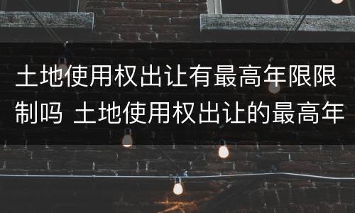 土地使用权出让有最高年限限制吗 土地使用权出让的最高年限是多少