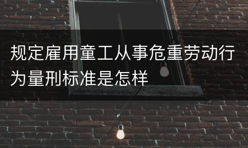 规定雇用童工从事危重劳动行为量刑标准是怎样