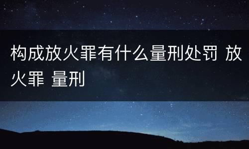 构成放火罪有什么量刑处罚 放火罪 量刑