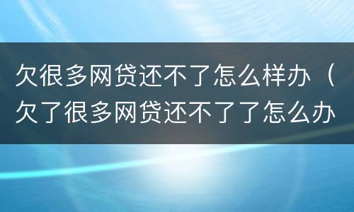欠很多网贷还不了怎么样办（欠了很多网贷还不了了怎么办）