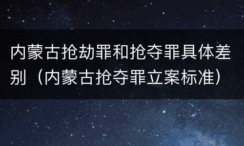 内蒙古抢劫罪和抢夺罪具体差别（内蒙古抢夺罪立案标准）