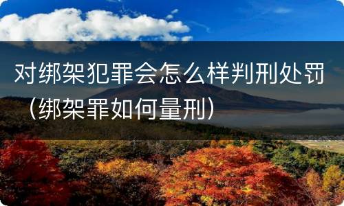 对绑架犯罪会怎么样判刑处罚（绑架罪如何量刑）