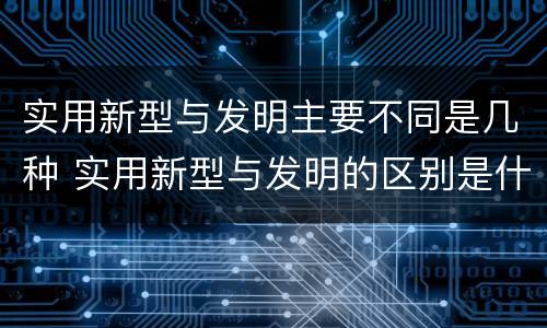 实用新型与发明主要不同是几种 实用新型与发明的区别是什么