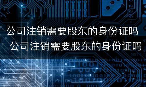 公司注销需要股东的身份证吗 公司注销需要股东的身份证吗怎么办