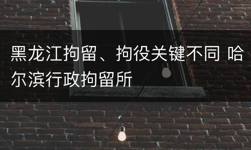 黑龙江拘留、拘役关键不同 哈尔滨行政拘留所